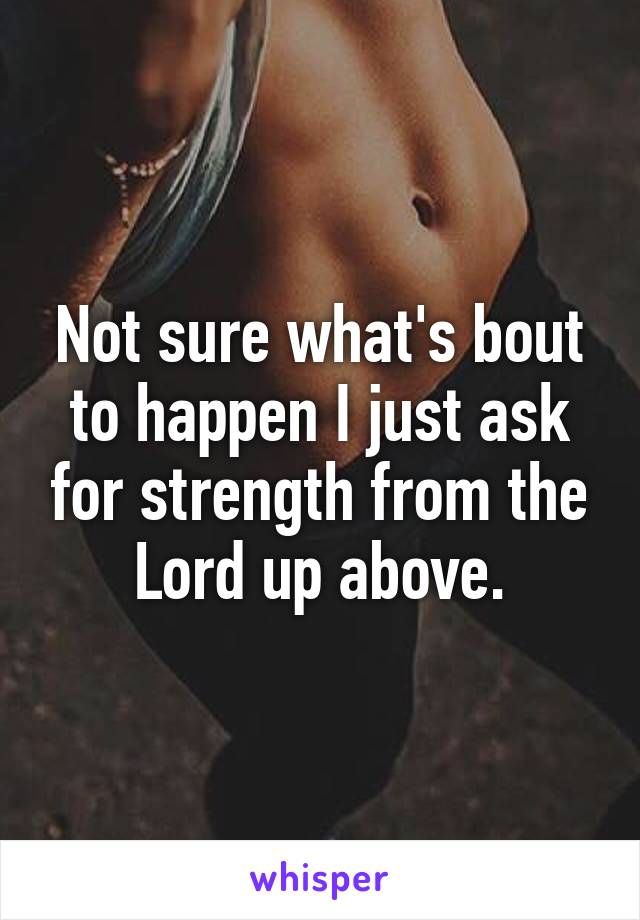 Not sure what's bout to happen I just ask for strength from the Lord up above.