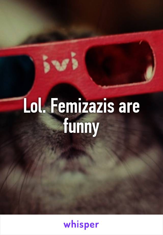 Lol. Femizazis are funny