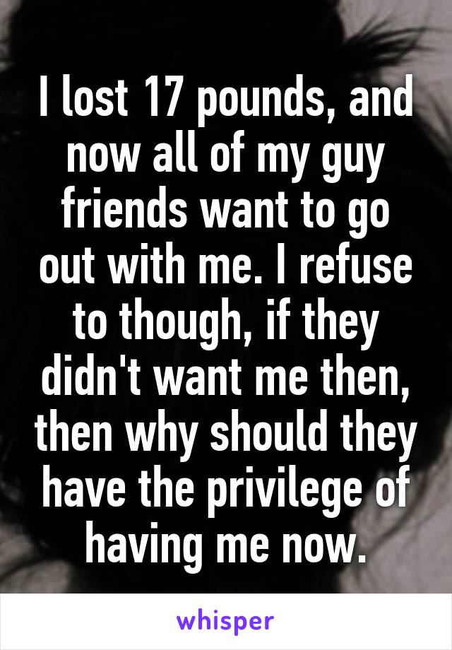 I lost 17 pounds, and now all of my guy friends want to go out with me. I refuse to though, if they didn't want me then, then why should they have the privilege of having me now.