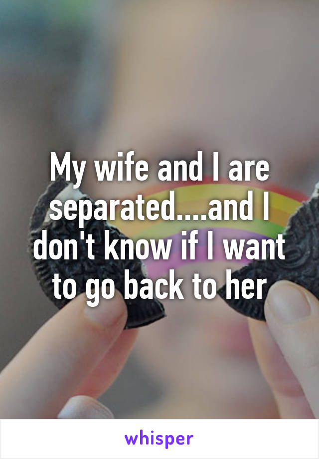 My wife and I are separated....and I don't know if I want to go back to her