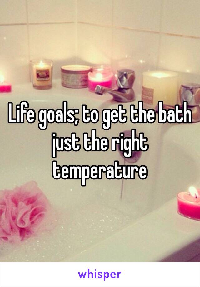 Life goals; to get the bath just the right temperature 