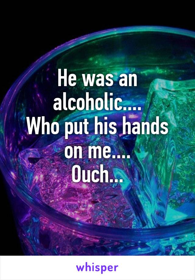 He was an alcoholic....
Who put his hands on me....
Ouch...
