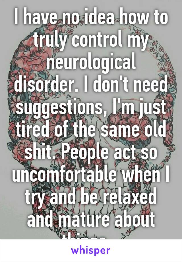 I have no idea how to truly control my neurological disorder. I don't need suggestions, I'm just tired of the same old shit. People act so uncomfortable when I try and be relaxed and mature about things.  