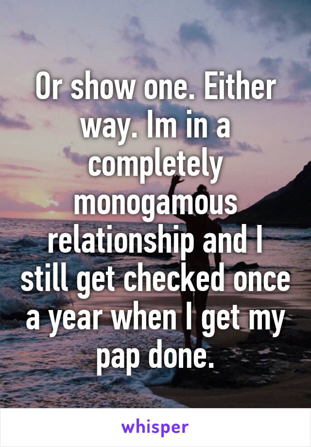 Or show one. Either way. Im in a completely monogamous relationship and I still get checked once a year when I get my pap done.