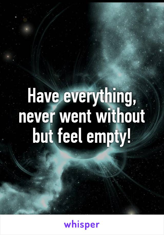 Have everything, never went without but feel empty!