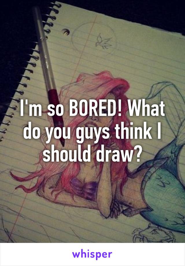 I'm so BORED! What do you guys think I should draw?