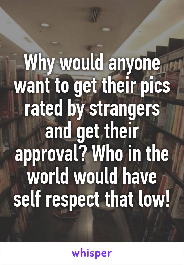 Why would anyone want to get their pics rated by strangers and get their approval? Who in the world would have self respect that low!