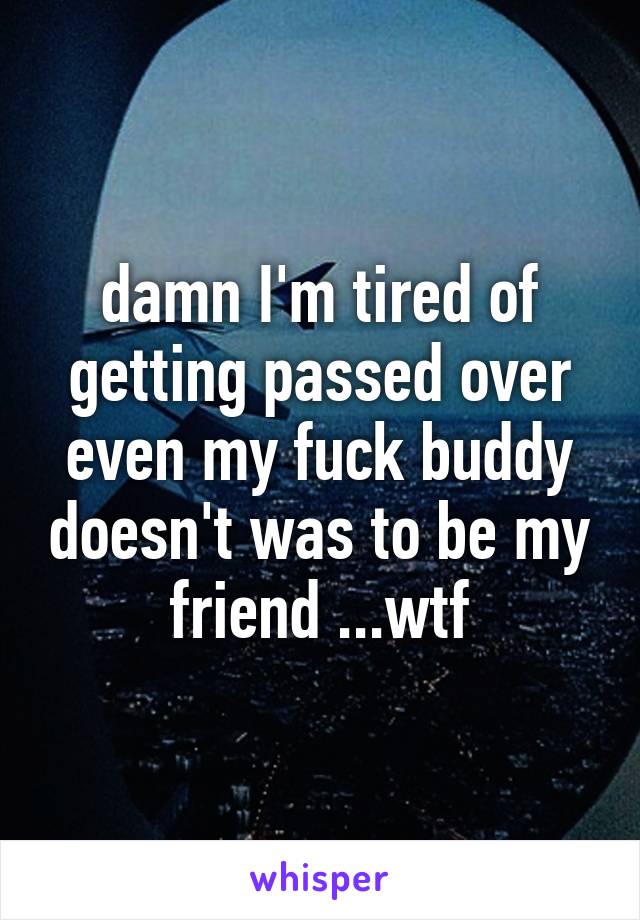 damn I'm tired of getting passed over even my fuck buddy doesn't was to be my friend ...wtf