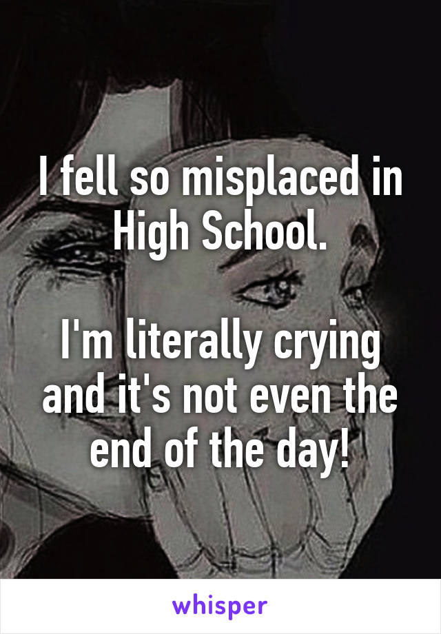 I fell so misplaced in High School.

I'm literally crying and it's not even the end of the day!