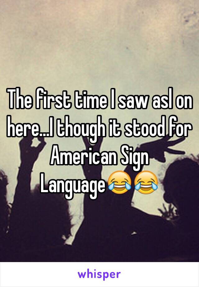 The first time I saw asl on here...I though it stood for American Sign Language😂😂