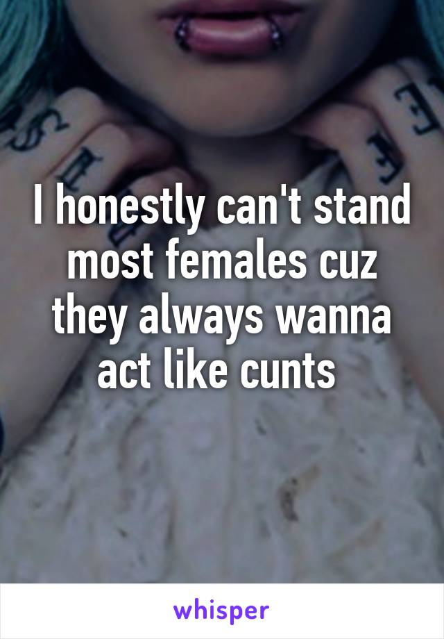 I honestly can't stand most females cuz they always wanna act like cunts 
