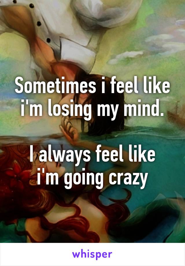 Sometimes i feel like i'm losing my mind.

I always feel like i'm going crazy