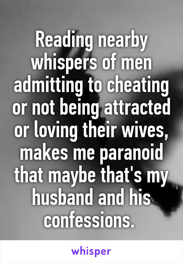 Reading nearby whispers of men admitting to cheating or not being attracted or loving their wives, makes me paranoid that maybe that's my husband and his confessions. 