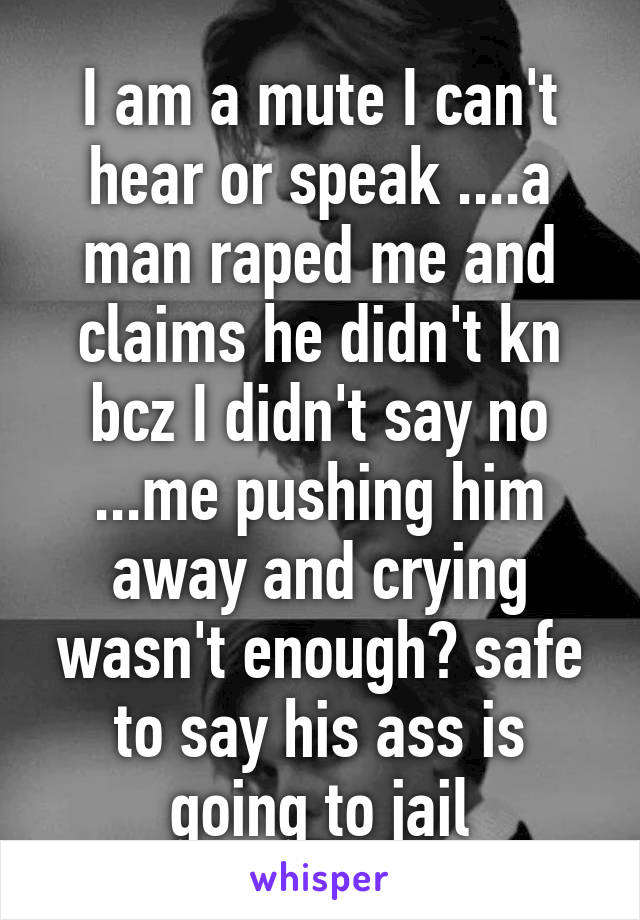 I am a mute I can't hear or speak ....a man raped me and claims he didn't kn bcz I didn't say no ...me pushing him away and crying wasn't enough? safe to say his ass is going to jail