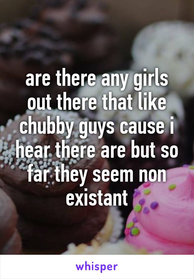 are there any girls out there that like chubby guys cause i hear there are but so far they seem non existant