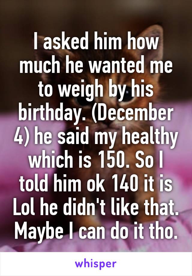 I asked him how much he wanted me to weigh by his birthday. (December 4) he said my healthy which is 150. So I told him ok 140 it is Lol he didn't like that. Maybe I can do it tho.