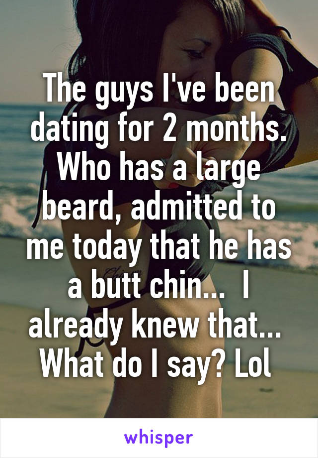 The guys I've been dating for 2 months. Who has a large beard, admitted to me today that he has a butt chin...  I already knew that...  What do I say? Lol 