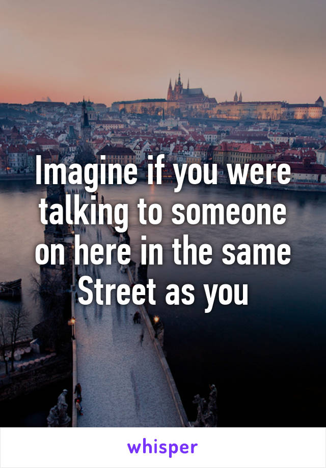 Imagine if you were talking to someone on here in the same Street as you