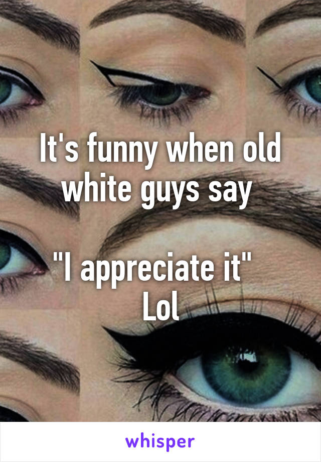 It's funny when old white guys say 

"I appreciate it"  
Lol