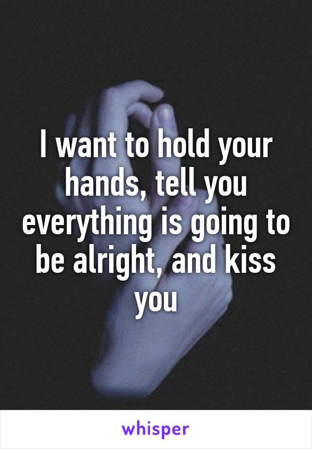 I want to hold your hands, tell you everything is going to be alright, and kiss you