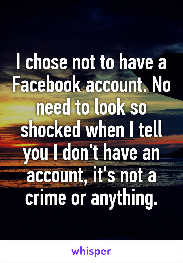 I chose not to have a Facebook account. No need to look so shocked when I tell you I don't have an account, it's not a crime or anything.