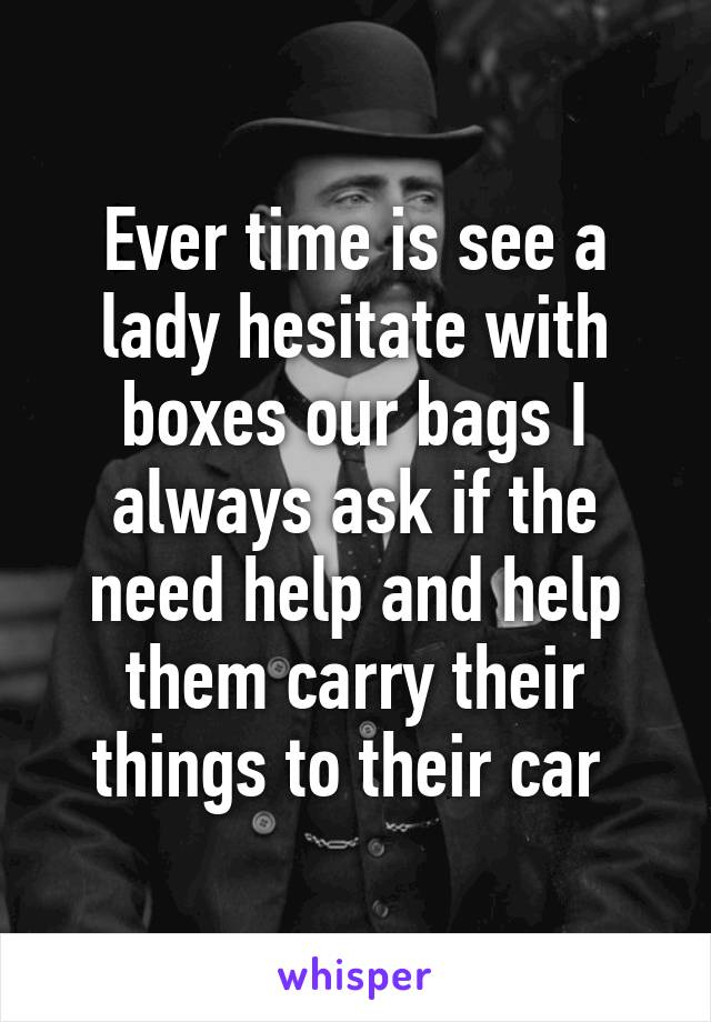 Ever time is see a lady hesitate with boxes our bags I always ask if the need help and help them carry their things to their car 