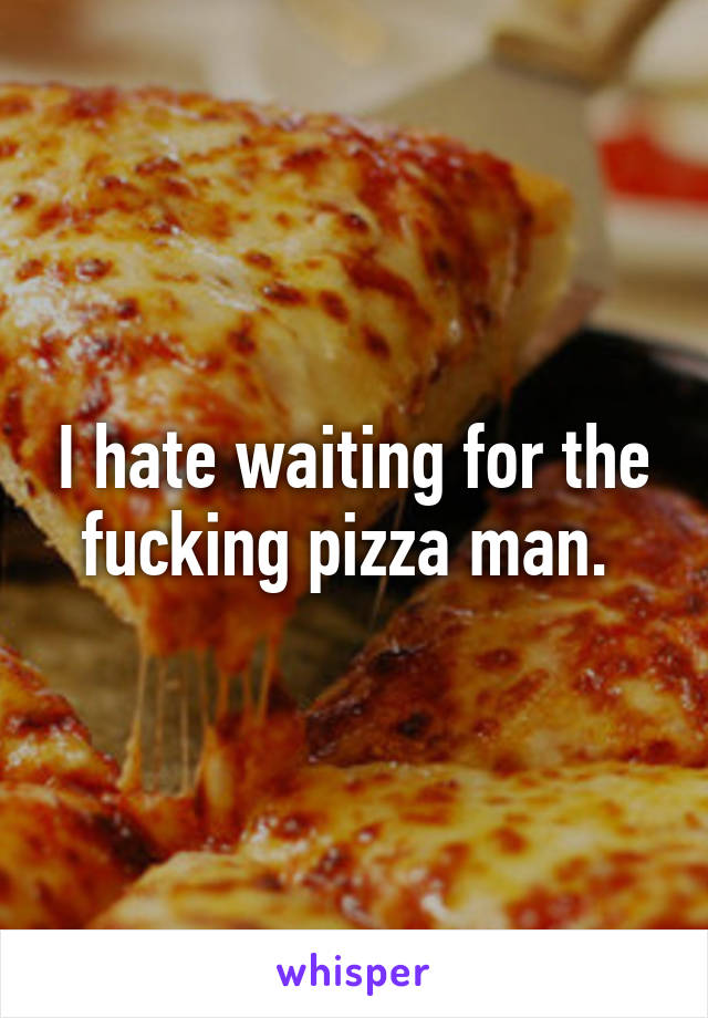 I hate waiting for the fucking pizza man. 