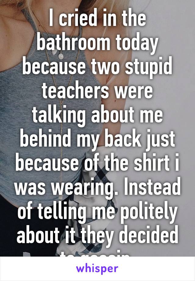 I cried in the bathroom today because two stupid teachers were talking about me behind my back just because of the shirt i was wearing. Instead of telling me politely about it they decided to gossip.