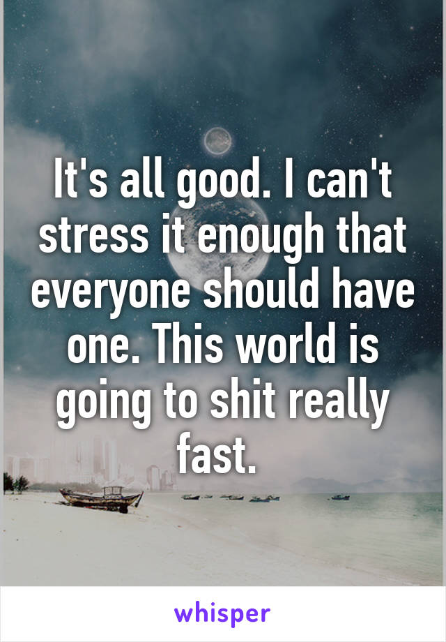 It's all good. I can't stress it enough that everyone should have one. This world is going to shit really fast. 