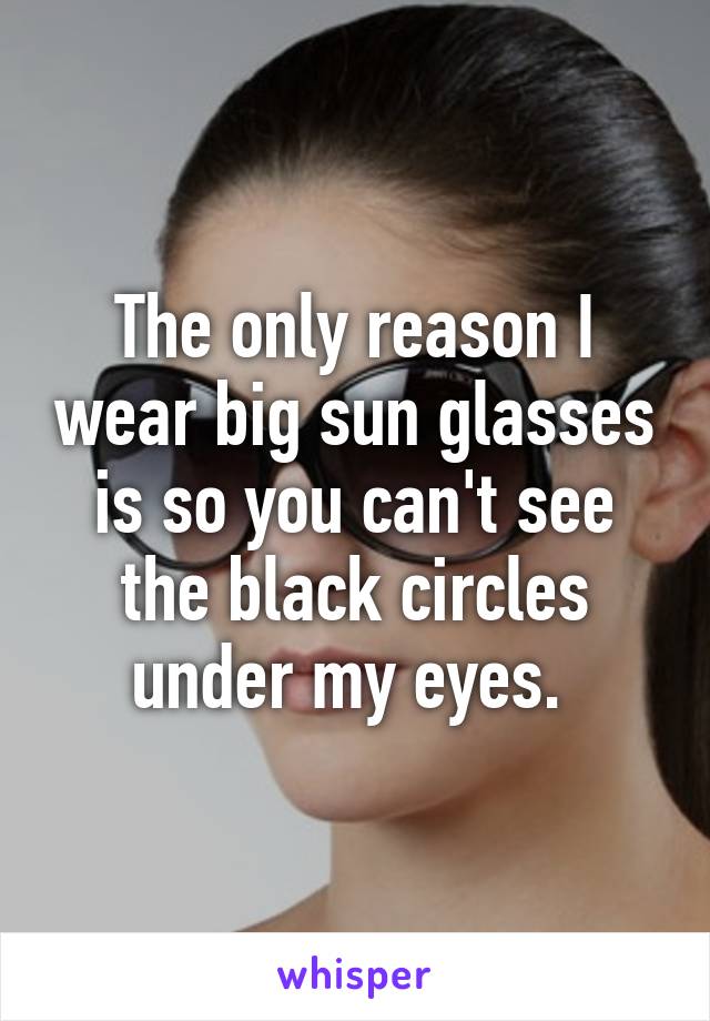 The only reason I wear big sun glasses is so you can't see the black circles under my eyes. 