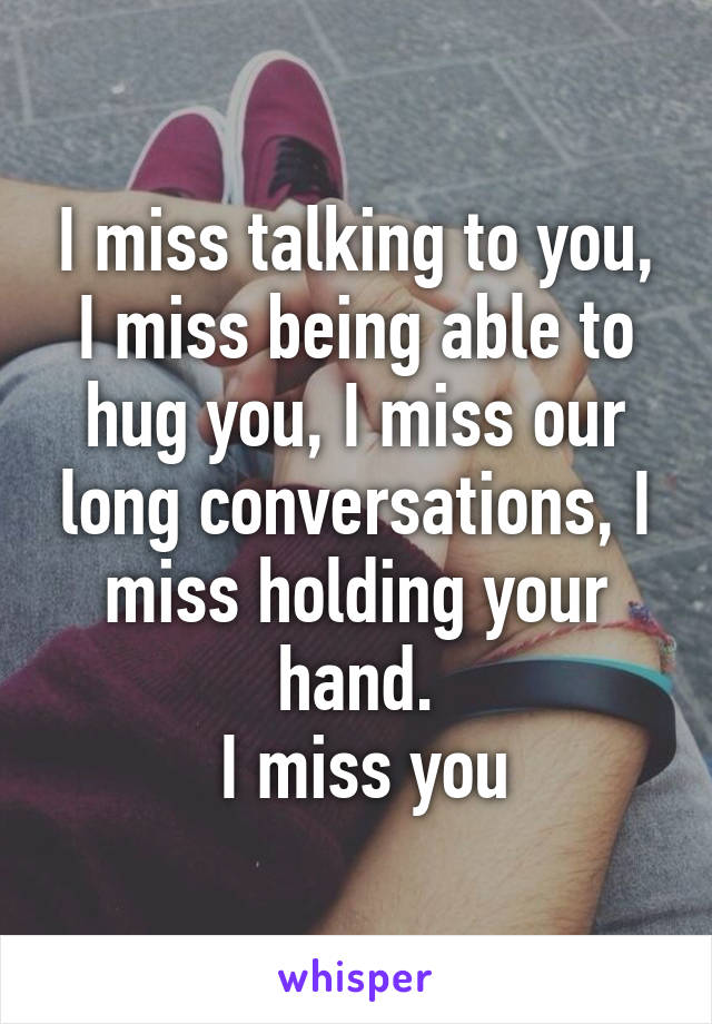 I miss talking to you, I miss being able to hug you, I miss our long conversations, I miss holding your hand.
 I miss you