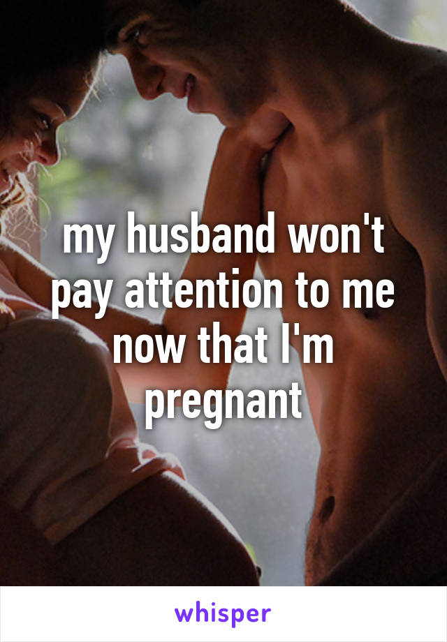 my husband won't pay attention to me now that I'm pregnant