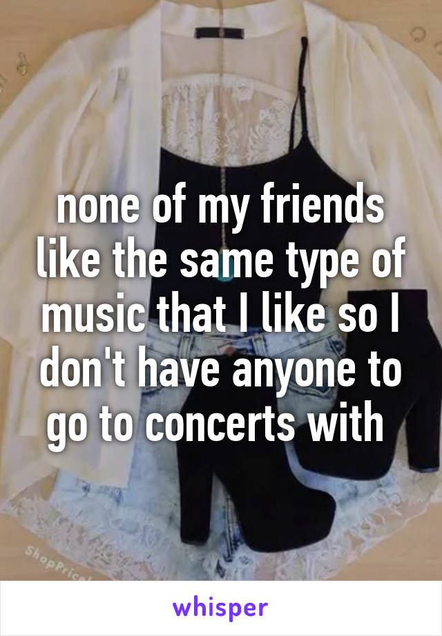 none of my friends like the same type of music that I like so I don't have anyone to go to concerts with 