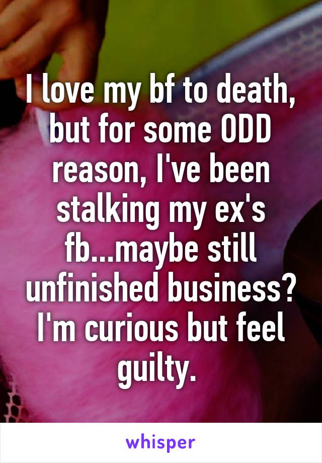 I love my bf to death, but for some ODD reason, I've been stalking my ex's fb...maybe still unfinished business? I'm curious but feel guilty. 