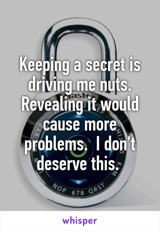 Keeping a secret is driving me nuts. Revealing it would cause more problems.  I don't deserve this. 