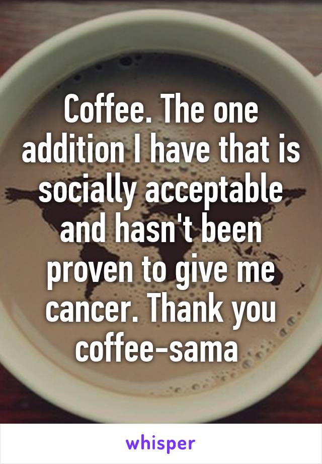 Coffee. The one addition I have that is socially acceptable and hasn't been proven to give me cancer. Thank you coffee-sama 