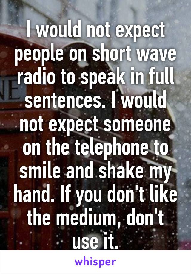 I would not expect people on short wave radio to speak in full sentences. I would not expect someone on the telephone to smile and shake my hand. If you don't like the medium, don't use it.