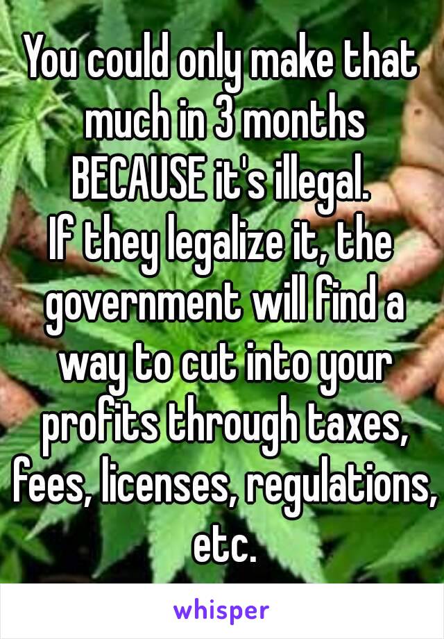 You could only make that much in 3 months
BECAUSE it's illegal.
If they legalize it, the government will find a way to cut into your profits through taxes, fees, licenses, regulations, etc.
