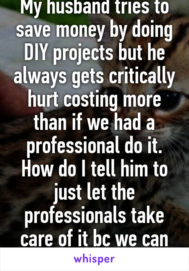 My husband tries to save money by doing DIY projects but he always gets critically hurt costing more than if we had a professional do it. How do I tell him to just let the professionals take care of it bc we can afford it?