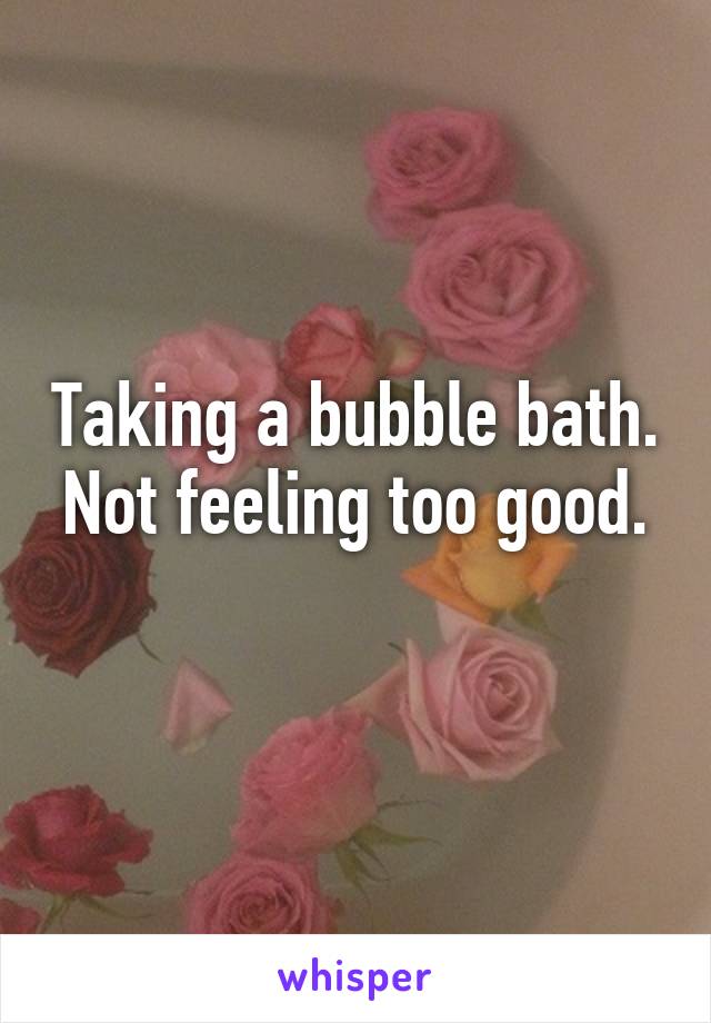 Taking a bubble bath.
Not feeling too good. 