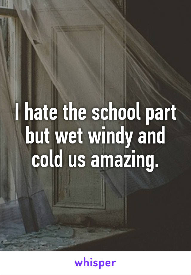 I hate the school part but wet windy and cold us amazing.