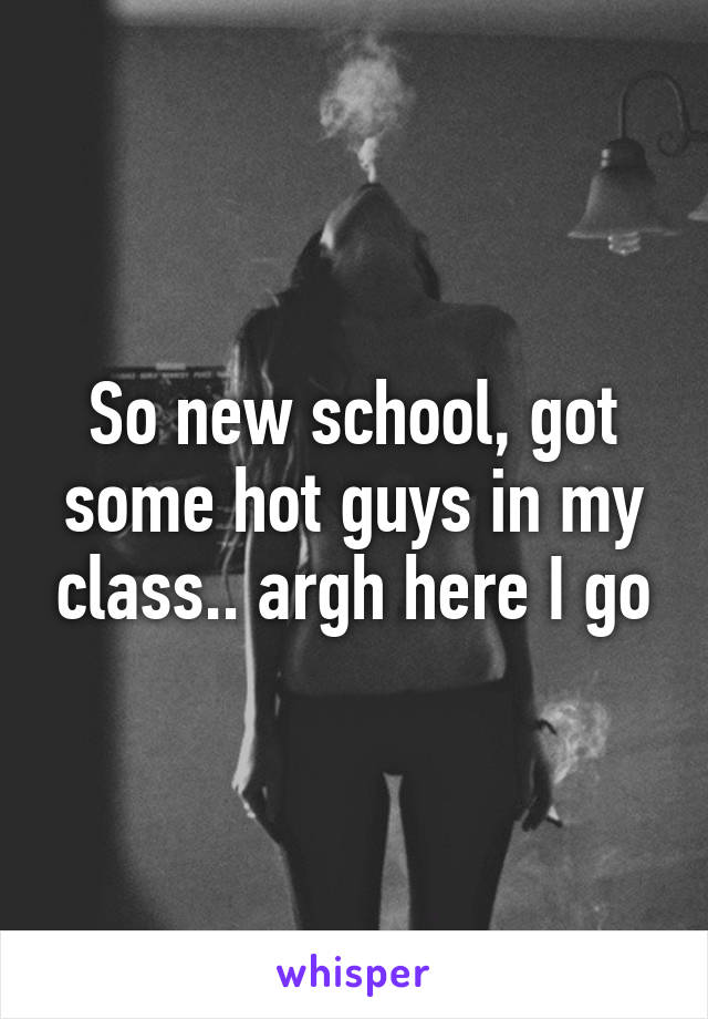 So new school, got some hot guys in my class.. argh here I go