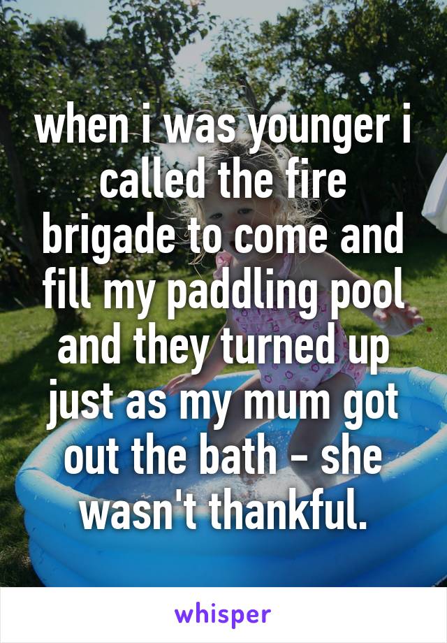 when i was younger i called the fire brigade to come and fill my paddling pool and they turned up just as my mum got out the bath - she wasn't thankful.