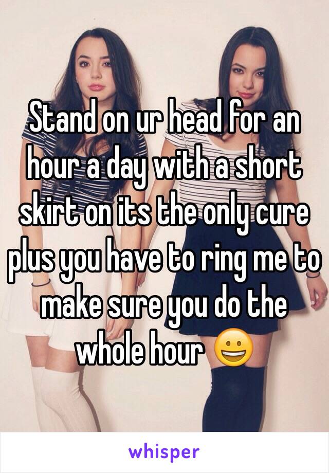 Stand on ur head for an hour a day with a short skirt on its the only cure plus you have to ring me to make sure you do the whole hour 😀