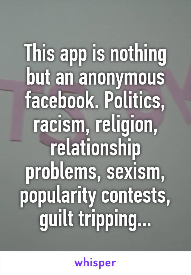 This app is nothing but an anonymous facebook. Politics, racism, religion, relationship problems, sexism, popularity contests, guilt tripping...