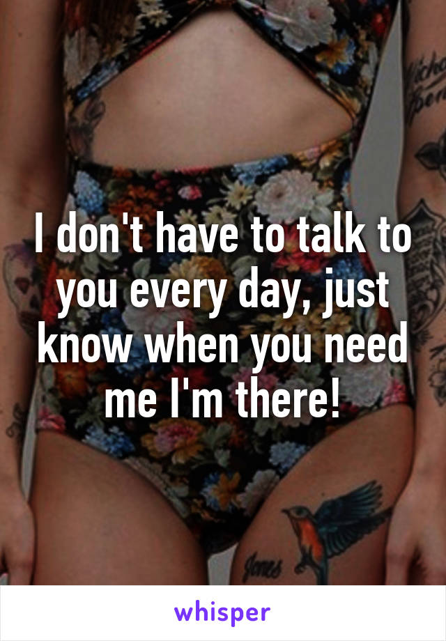 I don't have to talk to you every day, just know when you need me I'm there!