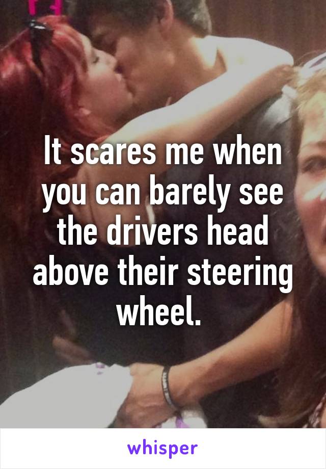 It scares me when you can barely see the drivers head above their steering wheel. 