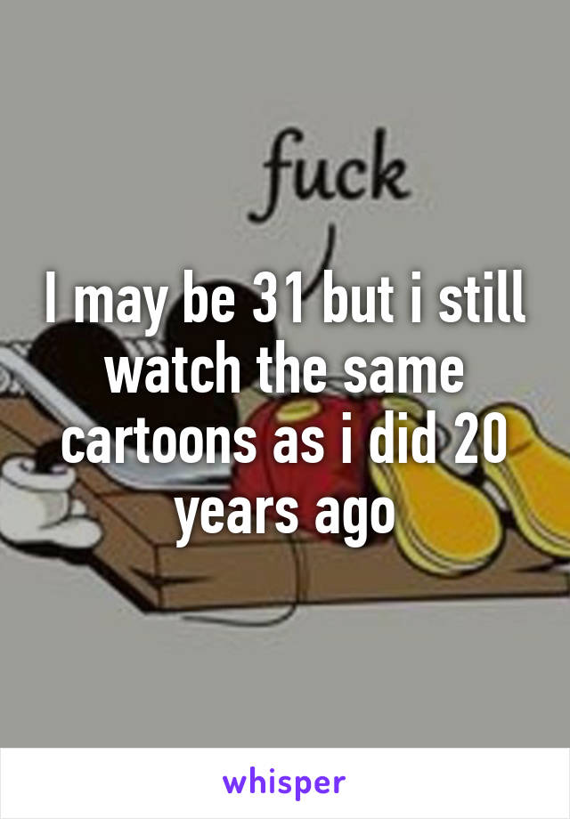 I may be 31 but i still watch the same cartoons as i did 20 years ago