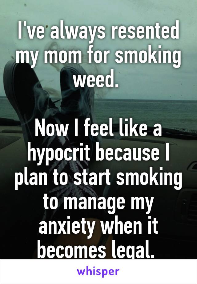 I've always resented my mom for smoking weed. 

Now I feel like a hypocrit because I plan to start smoking to manage my anxiety when it becomes legal. 