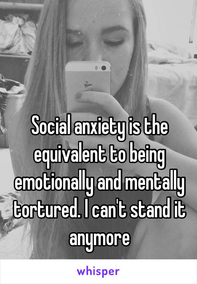 Social anxiety is the equivalent to being emotionally and mentally tortured. I can't stand it anymore